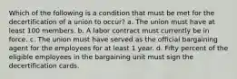 Which of the following is a condition that must be met for the decertification of a union to occur? a. The union must have at least 100 members. b. A labor contract must currently be in force. c. The union must have served as the official bargaining agent for the employees for at least 1 year. d. Fifty percent of the eligible employees in the bargaining unit must sign the decertification cards.