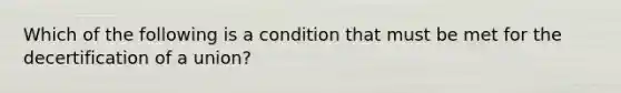 Which of the following is a condition that must be met for the decertification of a union?