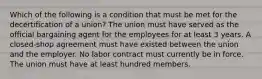 Which of the following is a condition that must be met for the decertification of a union? The union must have served as the official bargaining agent for the employees for at least 3 years. A closed-shop agreement must have existed between the union and the employer. No labor contract must currently be in force. The union must have at least hundred members.