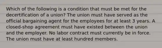 Which of the following is a condition that must be met for the decertification of a union? The union must have served as the official bargaining agent for the employees for at least 3 years. A closed-shop agreement must have existed between the union and the employer. No labor contract must currently be in force. The union must have at least hundred members.