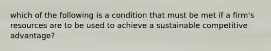 which of the following is a condition that must be met if a firm's resources are to be used to achieve a sustainable competitive advantage?