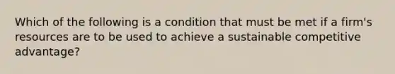 Which of the following is a condition that must be met if a firm's resources are to be used to achieve a sustainable competitive advantage?