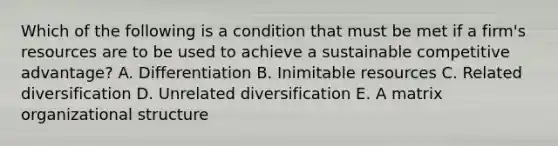 Which of the following is a condition that must be met if a firm's resources are to be used to achieve a sustainable competitive advantage? A. Differentiation B. Inimitable resources C. Related diversification D. Unrelated diversification E. A matrix organizational structure