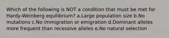 Which of the following is NOT a condition that must be met for Hardy-Weinberg equilibrium? a.Large population size b.No mutations c.No immigration or emigration d.Dominant alleles more frequent than recessive alleles e.No natural selection