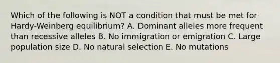 Which of the following is NOT a condition that must be met for Hardy-Weinberg equilibrium? A. Dominant alleles more frequent than recessive alleles B. No immigration or emigration C. Large population size D. No natural selection E. No mutations