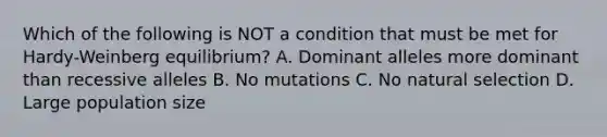 Which of the following is NOT a condition that must be met for Hardy-Weinberg equilibrium? A. Dominant alleles more dominant than recessive alleles B. No mutations C. No natural selection D. Large population size