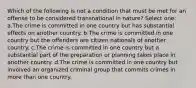 Which of the following is not a condition that must be met for an offense to be considered transnational in nature? Select one: a.The crime is committed in one country but has substantial effects on another country. b.The crime is committed in one country but the offenders are citizen nationals of another country. c.The crime is committed in one country but a substantial part of the preparation or planning takes place in another country. d.The crime is committed in one country but involved an organized criminal group that commits crimes in more than one country.