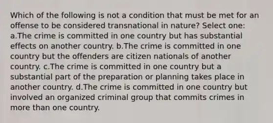 Which of the following is not a condition that must be met for an offense to be considered transnational in nature? Select one: a.The crime is committed in one country but has substantial effects on another country. b.The crime is committed in one country but the offenders are citizen nationals of another country. c.The crime is committed in one country but a substantial part of the preparation or planning takes place in another country. d.The crime is committed in one country but involved an organized criminal group that commits crimes in more than one country.