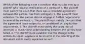 Which of the following is not a condition that must be met by a plaintiff who request rectification of a contract? a. The plaintiff must satisfy the court that there was a complete agreement between the parties, free from ambiguity. b. The plaintiff must establish that the parties did not engage in further negotiations to amend the contract. c. The plaintiff must satisfy the court that the agreement is not subject to, or conditional on, any further adjustments. d. The plaintiff must satisfy the court that all attempts to reach some understanding between the parties have failed. e. The plaintiff must establish that the change in the written document appears to be an error in the recording of the document and is easily explained as such.