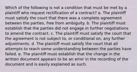 Which of the following is not a condition that must be met by a plaintiff who request rectification of a contract? a. The plaintiff must satisfy the court that there was a complete agreement between the parties, free from ambiguity. b. The plaintiff must establish that the parties did not engage in further negotiations to amend the contract. c. The plaintiff must satisfy the court that the agreement is not subject to, or conditional on, any further adjustments. d. The plaintiff must satisfy the court that all attempts to reach some understanding between the parties have failed. e. The plaintiff must establish that the change in the written document appears to be an error in the recording of the document and is easily explained as such.