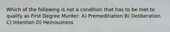 Which of the following is not a condition that has to be met to qualify as First Degree Murder: A) Premeditiation B) Deliberation C) Intention D) Heinousness