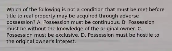 Which of the following is not a condition that must be met before title to real property may be acquired through adverse possession? A. Possession must be continuous. B. Possession must be without the knowledge of the original owner. C. Possession must be exclusive. D. Possession must be hostile to the original owner's interest.