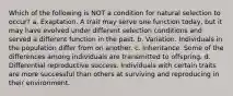 Which of the following is NOT a condition for natural selection to occur? a. Exaptation. A trait may serve one function today, but it may have evolved under different selection conditions and served a different function in the past. b. Variation. Individuals in the population differ from on another. c. Inheritance. Some of the differences among individuals are transmitted to offspring. d. Differential reproductive success. Individuals with certain traits are more successful than others at surviving and reproducing in their environment.