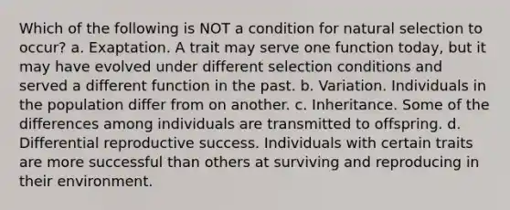 Which of the following is NOT a condition for natural selection to occur? a. Exaptation. A trait may serve one function today, but it may have evolved under different selection conditions and served a different function in the past. b. Variation. Individuals in the population differ from on another. c. Inheritance. Some of the differences among individuals are transmitted to offspring. d. Differential reproductive success. Individuals with certain traits are more successful than others at surviving and reproducing in their environment.