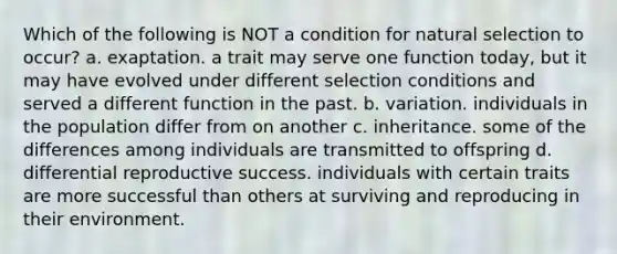 Which of the following is NOT a condition for natural selection to occur? a. exaptation. a trait may serve one function today, but it may have evolved under different selection conditions and served a different function in the past. b. variation. individuals in the population differ from on another c. inheritance. some of the differences among individuals are transmitted to offspring d. differential reproductive success. individuals with certain traits are more successful than others at surviving and reproducing in their environment.