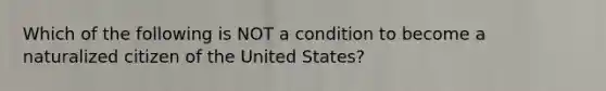 Which of the following is NOT a condition to become a naturalized citizen of the United States?