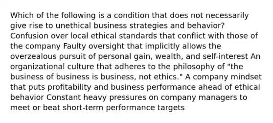 Which of the following is a condition that does not necessarily give rise to unethical business strategies and behavior? Confusion over local ethical standards that conflict with those of the company Faulty oversight that implicitly allows the overzealous pursuit of personal gain, wealth, and self-interest An organizational culture that adheres to the philosophy of "the business of business is business, not ethics." A company mindset that puts profitability and business performance ahead of ethical behavior Constant heavy pressures on company managers to meet or beat short-term performance targets