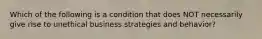 Which of the following is a condition that does NOT necessarily give rise to unethical business strategies and behavior?