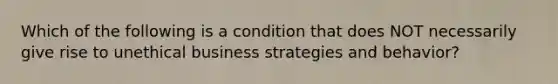 Which of the following is a condition that does NOT necessarily give rise to unethical business strategies and behavior?