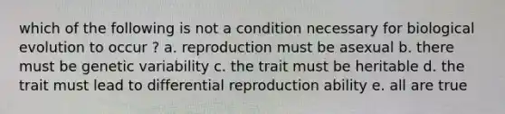 which of the following is not a condition necessary for biological evolution to occur ? a. reproduction must be asexual b. there must be genetic variability c. the trait must be heritable d. the trait must lead to differential reproduction ability e. all are true