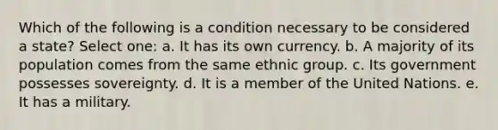 Which of the following is a condition necessary to be considered a state? Select one: a. It has its own currency. b. A majority of its population comes from the same ethnic group. c. Its government possesses sovereignty. d. It is a member of the United Nations. e. It has a military.