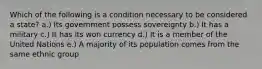 Which of the following is a condition necessary to be considered a state? a.) Its government possess sovereignty b.) It has a military c.) It has its won currency d.) It is a member of the United Nations e.) A majority of its population comes from the same ethnic group