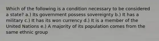 Which of the following is a condition necessary to be considered a state? a.) Its government possess sovereignty b.) It has a military c.) It has its won currency d.) It is a member of the United Nations e.) A majority of its population comes from the same ethnic group