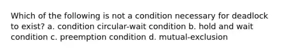 Which of the following is not a condition necessary for deadlock to exist? a. condition circular-wait condition b. hold and wait condition c. preemption condition d. mutual-exclusion