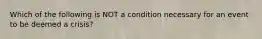 Which of the following is NOT a condition necessary for an event to be deemed a crisis?