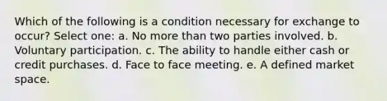 Which of the following is a condition necessary for exchange to occur? Select one: a. No more than two parties involved. b. Voluntary participation. c. The ability to handle either cash or credit purchases. d. Face to face meeting. e. A defined market space.