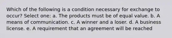 Which of the following is a condition necessary for exchange to occur? Select one: a. The products must be of equal value. b. A means of communication. c. A winner and a loser. d. A business license. e. A requirement that an agreement will be reached