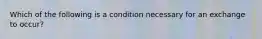 Which of the following is a condition necessary for an exchange to occur?