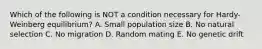 Which of the following is NOT a condition necessary for Hardy-Weinberg equilibrium? A. Small population size B. No natural selection C. No migration D. Random mating E. No genetic drift