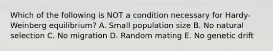 Which of the following is NOT a condition necessary for Hardy-Weinberg equilibrium? A. Small population size B. No natural selection C. No migration D. Random mating E. No genetic drift