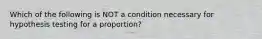 Which of the following is NOT a condition necessary for hypothesis testing for a proportion?