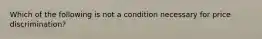 Which of the following is not a condition necessary for price discrimination?