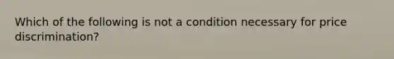 Which of the following is not a condition necessary for price discrimination?