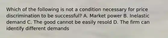 Which of the following is not a condition necessary for price discrimination to be successful? A. Market power B. Inelastic demand C. The good cannot be easily resold D. The firm can identify different demands