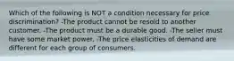 Which of the following is NOT a condition necessary for price discrimination? -The product cannot be resold to another customer. -The product must be a durable good. -The seller must have some market power. -The price elasticities of demand are different for each group of consumers.