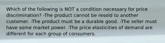 Which of the following is NOT a condition necessary for price discrimination? -The product cannot be resold to another customer. -The product must be a durable good. -The seller must have some market power. -The price elasticities of demand are different for each group of consumers.