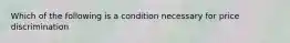 Which of the following is a condition necessary for price discrimination