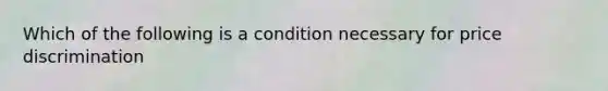 Which of the following is a condition necessary for price discrimination