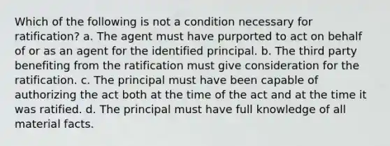 Which of the following is not a condition necessary for ratification? a. The agent must have purported to act on behalf of or as an agent for the identified principal. b. The third party benefiting from the ratification must give consideration for the ratification. c. The principal must have been capable of authorizing the act both at the time of the act and at the time it was ratified. d. The principal must have full knowledge of all material facts.