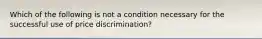 Which of the following is not a condition necessary for the successful use of price discrimination?