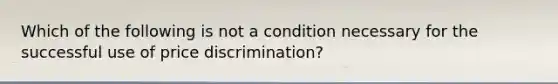 Which of the following is not a condition necessary for the successful use of price discrimination?