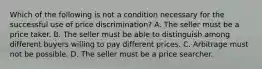 Which of the following is not a condition necessary for the successful use of price discrimination? A. The seller must be a price taker. B. The seller must be able to distinguish among different buyers willing to pay different prices. C. Arbitrage must not be possible. D. The seller must be a price searcher.