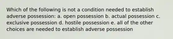 Which of the following is not a condition needed to establish adverse possession: a. open possession b. actual possession c. exclusive possession d. hostile possession e. all of the other choices are needed to establish adverse possession