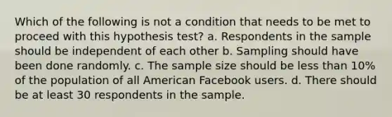 Which of the following is not a condition that needs to be met to proceed with this hypothesis test? a. Respondents in the sample should be independent of each other b. Sampling should have been done randomly. c. The sample size should be less than 10% of the population of all American Facebook users. d. There should be at least 30 respondents in the sample.