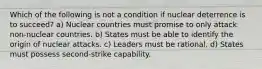 Which of the following is not a condition if nuclear deterrence is to succeed? a) Nuclear countries must promise to only attack non-nuclear countries. b) States must be able to identify the origin of nuclear attacks. c) Leaders must be rational. d) States must possess second-strike capability.