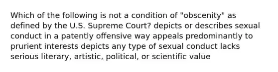 Which of the following is not a condition of "obscenity" as defined by the U.S. Supreme Court? depicts or describes sexual conduct in a patently offensive way appeals predominantly to prurient interests depicts any type of sexual conduct lacks serious literary, artistic, political, or scientific value